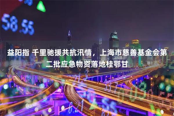 益阳指 千里驰援共抗汛情，上海市慈善基金会第二批应急物资落地桂鄂甘