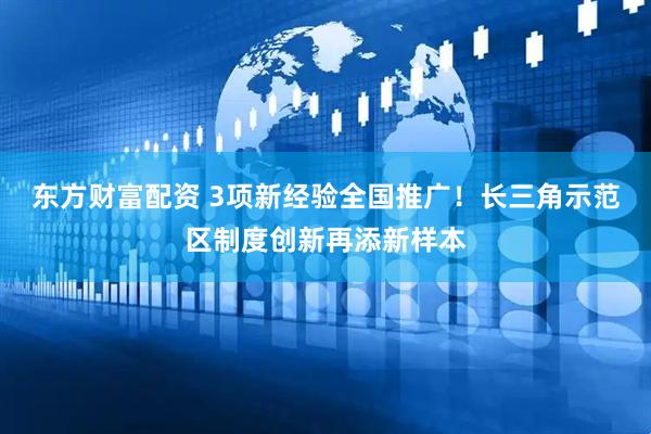 东方财富配资 3项新经验全国推广！长三角示范区制度创新再添新样本