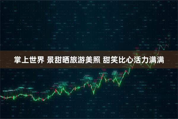 掌上世界 景甜晒旅游美照 甜笑比心活力满满