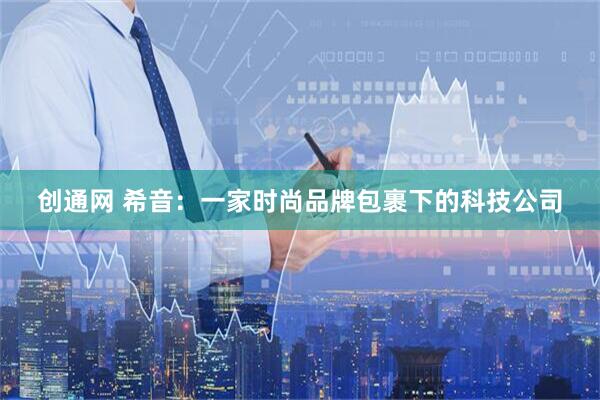 创通网 希音：一家时尚品牌包裹下的科技公司