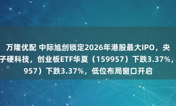 万隆优配 中际旭创锁定2026年港股最大IPO，央企耐心资本加速落子硬科技，创业板ETF华夏（159957）下跌3.37%，低位布局窗口开启