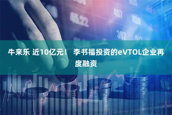 牛来乐 近10亿元！ 李书福投资的eVTOL企业再度融资