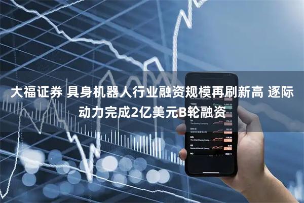 大福证券 具身机器人行业融资规模再刷新高 逐际动力完成2亿美元B轮融资