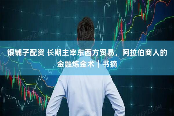 银铺子配资 长期主宰东西方贸易，阿拉伯商人的金融炼金术｜书摘