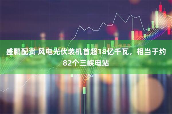 盛鹏配资 风电光伏装机首超18亿千瓦，相当于约82个三峡电站