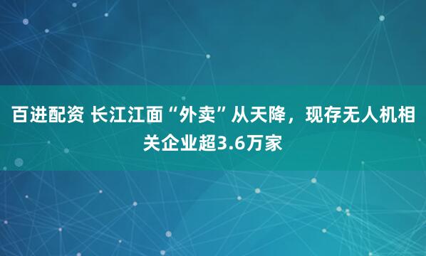 百进配资 长江江面“外卖”从天降，现存无人机相关企业超3.6万家