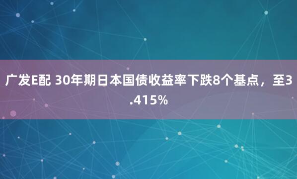 广发E配 30年期日本国债收益率下跌8个基点，至3.415%