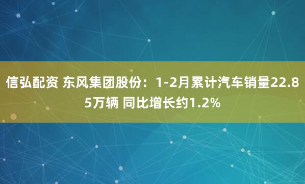 信弘配资 东风集团股份：1-2月累计汽车销量22.85万辆 同比增长约1.2%