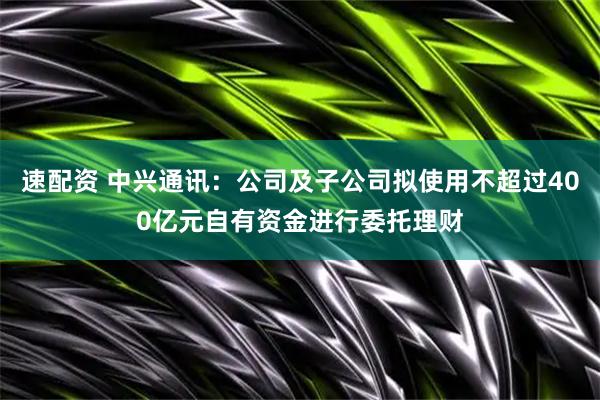 速配资 中兴通讯：公司及子公司拟使用不超过400亿元自有资金进行委托理财