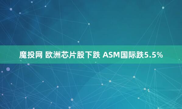 魔投网 欧洲芯片股下跌 ASM国际跌5.5%