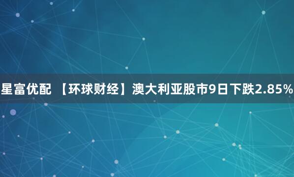 星富优配 【环球财经】澳大利亚股市9日下跌2.85%
