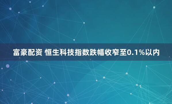 富豪配资 恒生科技指数跌幅收窄至0.1%以内