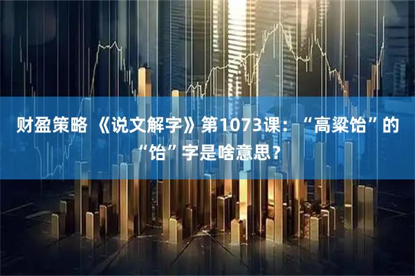 财盈策略 《说文解字》第1073课：“高粱饴”的“饴”字是啥意思？