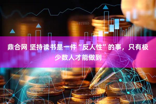 鼎合网 坚持读书是一件“反人性”的事，只有极少数人才能做到