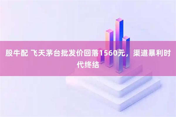 股牛配 飞天茅台批发价回落1560元，渠道暴利时代终结