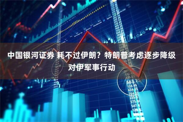 中国银河证券 耗不过伊朗？特朗普考虑逐步降级对伊军事行动