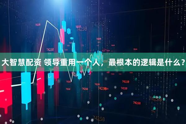 大智慧配资 领导重用一个人，最根本的逻辑是什么？