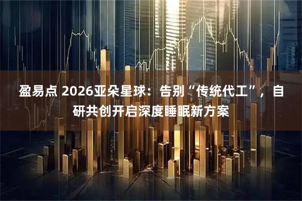 盈易点 2026亚朵星球：告别“传统代工”，自研共创开启深度睡眠新方案