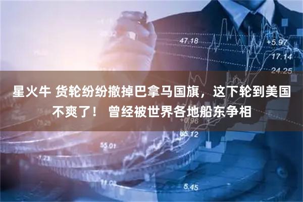 星火牛 货轮纷纷撤掉巴拿马国旗，这下轮到美国不爽了！ 曾经被世界各地船东争相