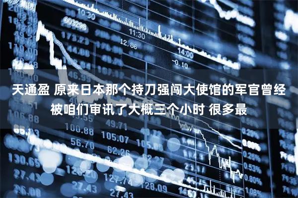 天通盈 原来日本那个持刀强闯大使馆的军官曾经被咱们审讯了大概三个小时 很多最