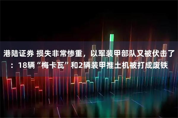 港陆证券 损失非常惨重，以军装甲部队又被伏击了：18辆“梅卡瓦”和2辆装甲推土机被打成废铁