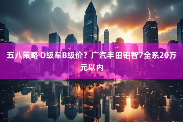 五八策略 D级车B级价？广汽丰田铂智7全系20万元以内