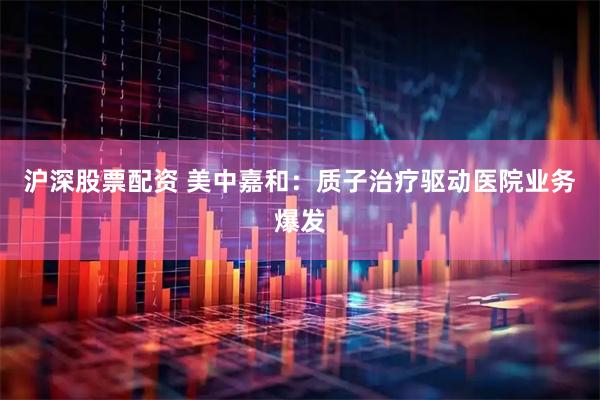 沪深股票配资 美中嘉和：质子治疗驱动医院业务爆发