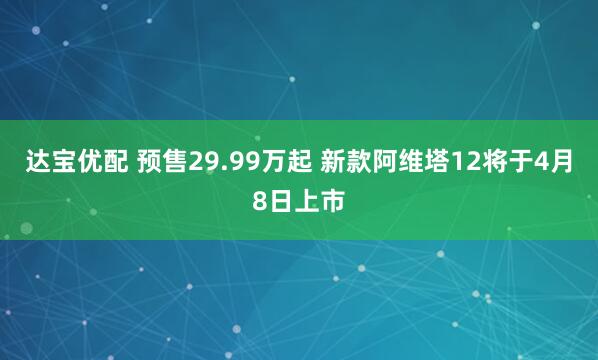 达宝优配 预售29.99万起 新款阿维塔12将于4月8日上市