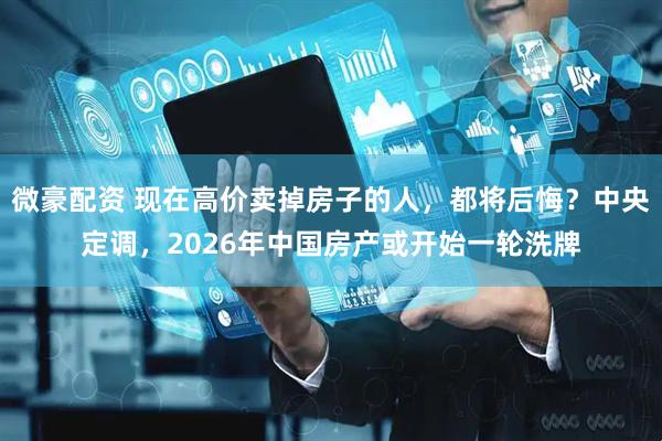 微豪配资 现在高价卖掉房子的人，都将后悔？中央定调，2026年中国房产或开始一轮洗牌