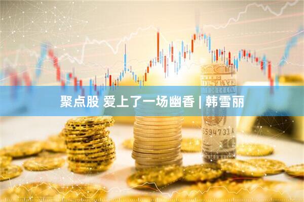 聚点股 爱上了一场幽香 | 韩雪丽