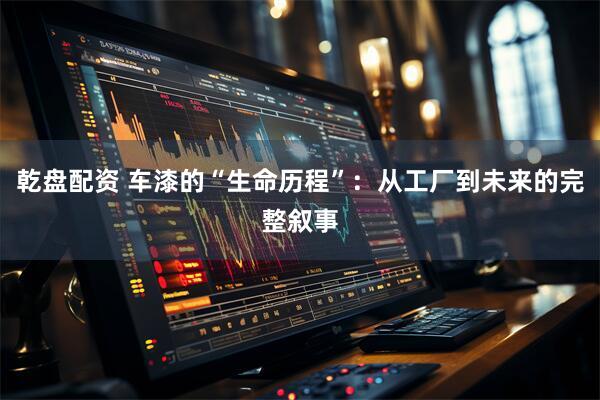 乾盘配资 车漆的“生命历程”：从工厂到未来的完整叙事