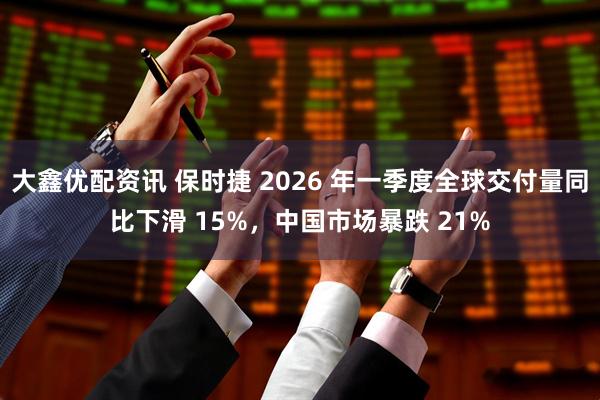 大鑫优配资讯 保时捷 2026 年一季度全球交付量同比下滑 15%，中国市场暴跌 21%