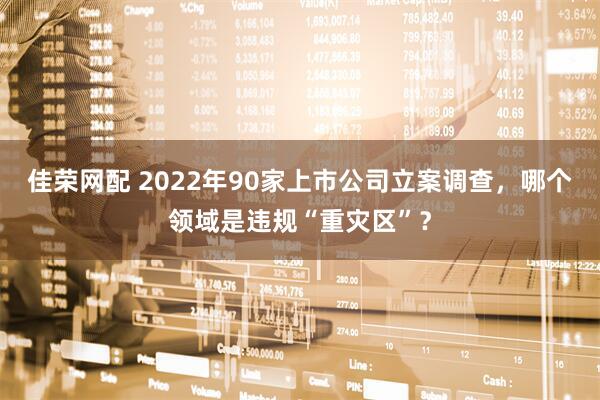 佳荣网配 2022年90家上市公司立案调查，哪个领域是违规“重灾区”？