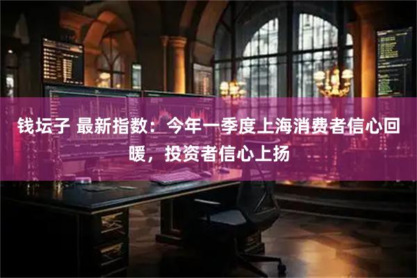 钱坛子 最新指数:今年一季度上海消费者信心回暖,投资者信心上扬
