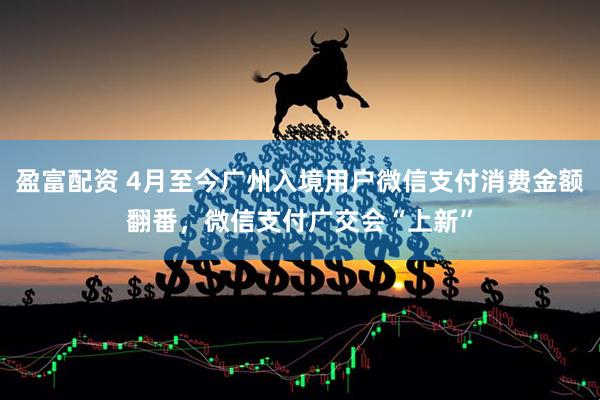 盈富配资 4月至今广州入境用户微信支付消费金额翻番,微信支付广交会“上新”
