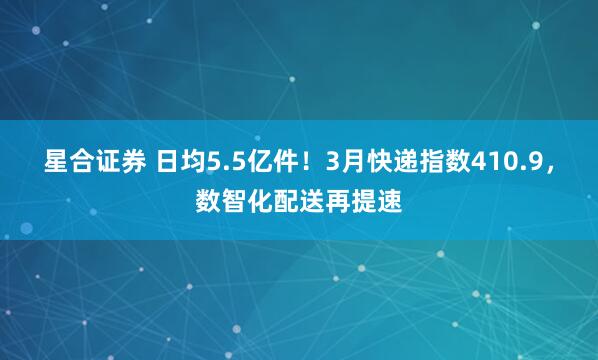 星合证券 日均5.5亿件！3月快递指数410.9，数智化配送再提速