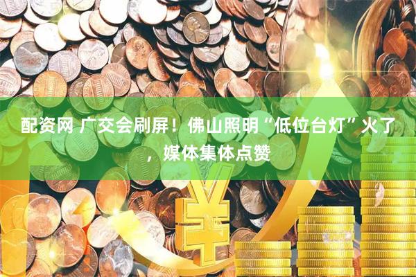 配资网 广交会刷屏！佛山照明“低位台灯”火了，媒体集体点赞