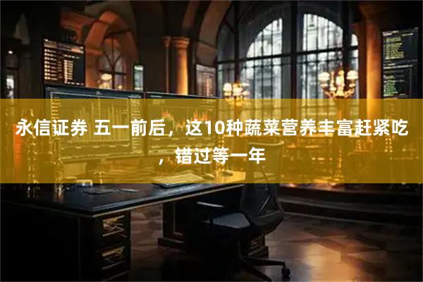 永信证券 五一前后，这10种蔬菜营养丰富赶紧吃，错过等一年