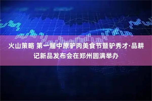 火山策略 第一届中原驴肉美食节暨驴秀才·品耕记新品发布会在郑州圆满举办