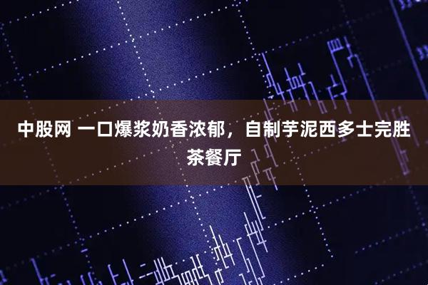 中股网 一口爆浆奶香浓郁，自制芋泥西多士完胜茶餐厅