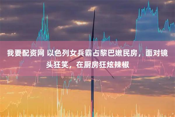 我要配资网 以色列女兵霸占黎巴嫩民房，面对镜头狂笑，在厨房狂炫辣椒
