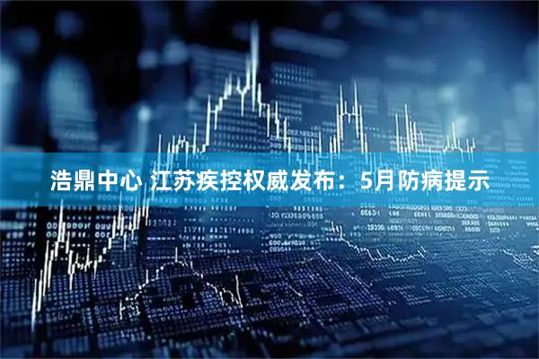 浩鼎中心 江苏疾控权威发布：5月防病提示