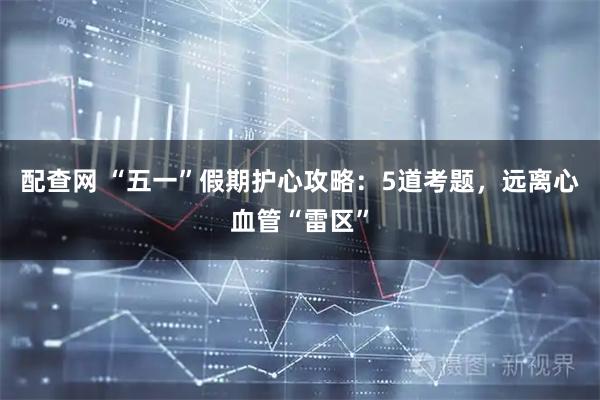 配查网 “五一”假期护心攻略：5道考题，远离心血管“雷区”