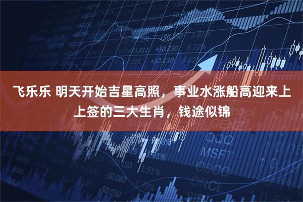 飞乐乐 明天开始吉星高照，事业水涨船高迎来上上签的三大生肖，钱途似锦