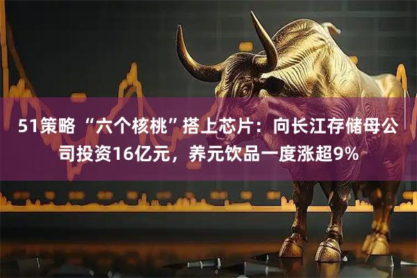 51策略 “六个核桃”搭上芯片：向长江存储母公司投资16亿元，养元饮品一度涨超9%
