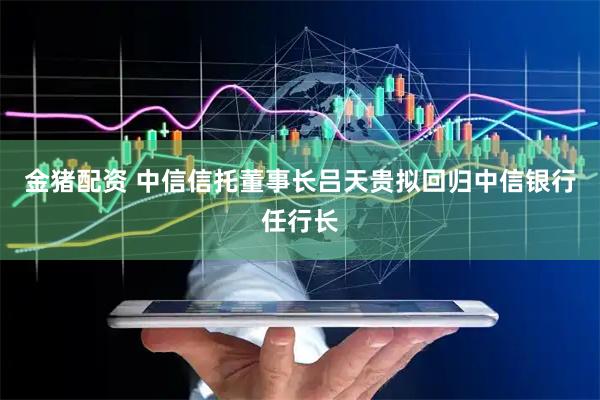 金猪配资 中信信托董事长吕天贵拟回归中信银行任行长