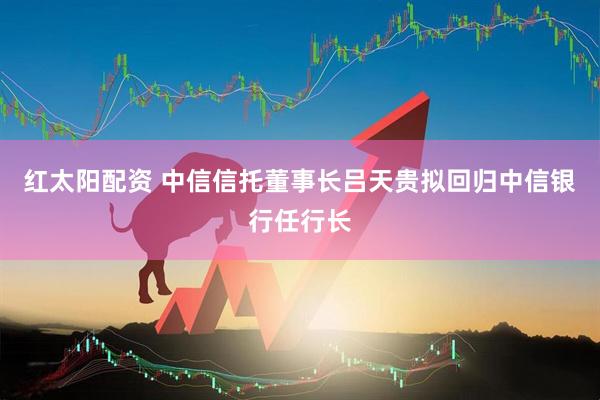 红太阳配资 中信信托董事长吕天贵拟回归中信银行任行长