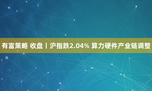 有富策略 收盘丨沪指跌2.04% 算力硬件产业链调整