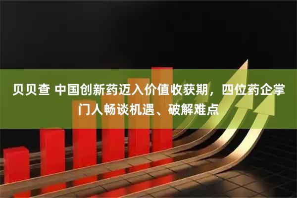 贝贝查 中国创新药迈入价值收获期，四位药企掌门人畅谈机遇、破解难点
