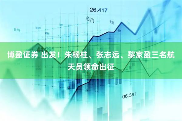 博盈证券 出发！朱杨柱、张志远、黎家盈三名航天员领命出征